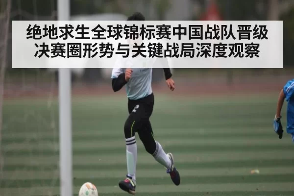 绝地求生全球锦标赛中国战队晋级决赛圈形势与关键战局深度观察