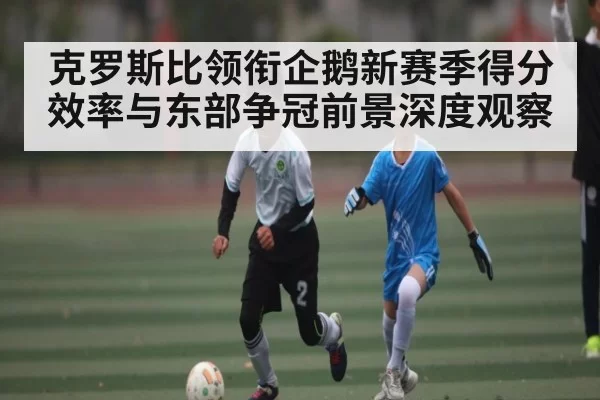 克罗斯比领衔企鹅新赛季得分效率与东部争冠前景深度观察