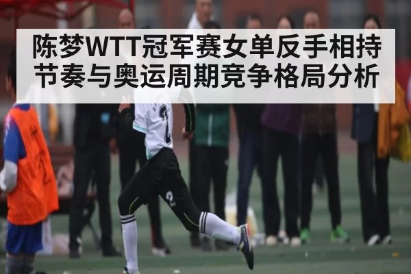 陈梦WTT冠军赛女单反手相持节奏与奥运周期竞争格局分析
